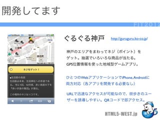 開発してます
                                         FIT2012

         ぐるぐる神戸           http://guruguru.ko-co.jp/


         神戸のエリアをまわってネジ（ポイント）を
         ゲット。抽選でいろいろな商品が当たる。
         GPS位置情報を使った地域型ゲームアプリ。


         ひとつのWebアプリケーションでiPhone, Androidに
         両方対応（各アプリを開発する必要なし）

         URLで迅速なアクセスが可能なので、街歩きのユー
         ザーを誘導しやすい。QRコードで即アクセス。


                       HTML5-WEST.jp
 