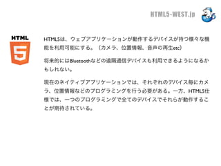 HTML5-WEST.jp


HTML5は、ウェブアプリケーションが動作するデバイスが持つ様々な機
能を利用可能にする。（カメラ、位置情報、音声の再生etc）

将来的にはBluetoothなどの遠隔通信デバイスも利用できるようになるか
もしれない。

現在のネイティブアプリケーションでは、それぞれのデバイス毎にカメ
ラ、位置情報などのプログラミングを行う必要がある。一方、HTML5仕
様では、一つのプログラミングで全てのデバイスでそれらが動作するこ
とが期待されている。
 