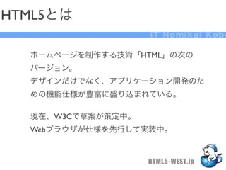 HTML5とは
                   IT Nomikai Kobe

  ホームページを制作する技術「HTML」の次の
  バージョン。
  デザインだけでなく、アプリケーション開発のた
  めの機能仕様が豊富に盛り込まれている。

  現在、W3Cで草案が策定中。
  Webブラウザが仕様を先行して実装中。


                   HTML5-WEST.jp
 