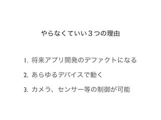 やらなくていい３つの理由



1. 将来アプリ開発のデファクトになる

2. あらゆるデバイスで動く

3. カメラ、センサー等の制御が可能
 