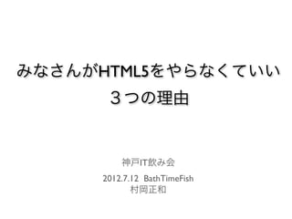みなさんがHTML5をやらなくていい
      ３つの理由


         神戸IT飲み会
     2012.7.12 BathTimeFish
            村岡正和
 