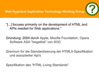 Web Hypertext Application Technology Working Group
"[...] focuses primarily on the development of HTML and
APIs needed for Web applications."
Gründung: 2004 durch Apple, Mozilla Foundation, Opera
Software ASA "losgelöst" von W3C
Gremium für die Standardisierung der HTML5-Spezifikation
und assoziierter Api's
Spezifikation des "HTML Living Standards"
 