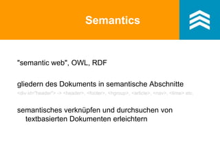 Semantics
"semantic web", OWL, RDF
gliedern des Dokuments in semantische Abschnitte
<div id="header"> -> <header>, <footer>, <hgroup>, <article>, <nav>, <time> etc.
semantisches verknüpfen und durchsuchen von
textbasierten Dokumenten erleichtern
 