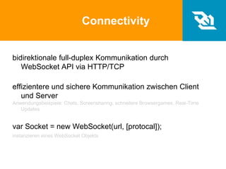 Connectivity
bidirektionale full-duplex Kommunikation durch
WebSocket API via HTTP/TCP
effizientere und sichere Kommunikation zwischen Client
und Server
Anwendungsbeispiele: Chats, Screensharing, schnellere Browsergames, Real-Time
Updates
var Socket = new WebSocket(url, [protocal]);
instanzieren eines WebSocket Objekts
 