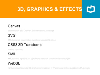 3D, GRAPHICS & EFFECTS
Canvas
zeichnen von z.B. Grafiken, Gradienten via Javascript
SVG
XML basiertes beschreiben zweidimensionaler Grafiken
CSS3 3D Transforms
rotating, spinning
SMIL
XML basierte Sprache zur Synchronisation von Multimediaanwendungen
WebGL
hardwarebeschleunigte 3D-Grafiken/Animationen in Webbrowsern ohne zusätzliche Plugins etc.
 