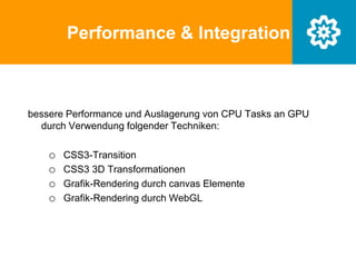 Performance & Integration
bessere Performance und Auslagerung von CPU Tasks an GPU
durch Verwendung folgender Techniken:
o CSS3-Transition
o CSS3 3D Transformationen
o Grafik-Rendering durch canvas Elemente
o Grafik-Rendering durch WebGL
 