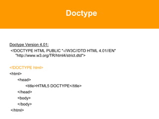 Doctype
Doctype Version 4.01:
<!DOCTYPE HTML PUBLIC "-//W3C//DTD HTML 4.01//EN"
"http://www.w3.org/TR/html4/strict.dtd">
<!DOCTYPE html>
<html>
<head>
<title>HTML5 DOCTYPE</title>
</head>
<body>
</body>
</html>
 