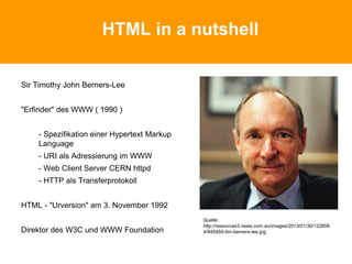 HTML in a nutshell
Sir Timothy John Berners-Lee
"Erfinder" des WWW ( 1990 )
- Spezifikation einer Hypertext Markup
Language
- URI als Adressierung im WWW
- Web Client Server CERN httpd
- HTTP als Transferprotokoll
HTML - "Urversion" am 3. November 1992
Direktor des W3C und WWW Foundation
Quelle:
http://resources3.news.com.au/images/2013/01/30/122656
4/845955-tim-berners-lee.jpg
 