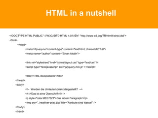 HTML in a nutshell
<!DOCTYPE HTML PUBLIC "-//W3C//DTD HTML 4.01//EN" "http://www.w3.org/TR/html4/strict.dtd">
<html>
<head>
<meta http-equiv="content-type" content="text/html; charset=UTF-8">
<meta name="author" content="Sinan Akalin">
<link rel="stylesheet" href="styles/layout.css" type="text/css" />
<script type="text/javascript" src="js/jquery.min.js" ></script>
<title>HTML-Beispielseite</title>
</head>
<body>
<!-- Werden die Umlaute korrekt dargestellt? -->
<h1>Das ist eine Überschrift</h1>
<p style="color:#EE7621">Das ist ein Paragraph!</p>
<img src="../realtiver-pfad.jpg" title="Attribute sind klasse!" />
</body>
</html>
 