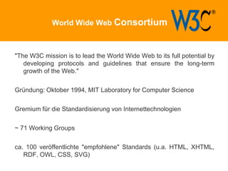 World Wide Web Consortium
"The W3C mission is to lead the World Wide Web to its full potential by
developing protocols and guidelines that ensure the long-term
growth of the Web."
Gründung: Oktober 1994, MIT Laboratory for Computer Science
Gremium für die Standardisierung von Internettechnologien
~ 71 Working Groups
ca. 100 veröffentlichte "empfohlene" Standards (u.a. HTML, XHTML,
RDF, OWL, CSS, SVG)
 