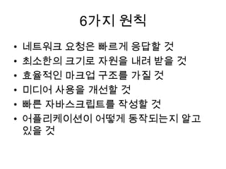 6가지 원칙
•   네트워크 요청은 빠르게 응답할 것
•   최소한의 크기로 자원을 내려 받을 것
•   효율적인 마크업 구조를 가질 것
•   미디어 사용을 개선할 것
•   빠른 자바스크립트를 작성할 것
•   어플리케이션이 어떻게 동작되는지 알고
    있을 것
 