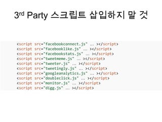 3rd Party 스크립트 삽입하지 말 것

<script   src=/slideshow/html5-50/16141568/"facebookconnect.js" … ></script>
<script   src="facebooklike.js" … ></script>
<script   src="facebookstats.js" … ></script>
<script   src="tweetmeme.js" … ></script>
<script   src="tweeter.js" … ></script>
<script   src="tweetingly.js" … ></script>
<script   src="googleanalytics.js" … ></script>
<script   src="doubleclick.js" … ></script>
<script   src="monitor.js" … ></script>
<script   src="digg.js" … ></script>
 