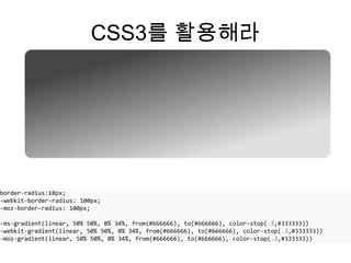 CSS3를 활용해라




border-radius:18px;
-webkit-border-radius: 100px;
-moz-border-radius: 100px;

-ms-gradient(linear, 50% 50%, 0% 34%, from(#666666), to(#666666), color-stop(.3,#333333))
-webkit-gradient(linear, 50% 50%, 0% 34%, from(#666666), to(#666666), color-stop(.3,#333333))
-moz-gradient(linear, 50% 50%, 0% 34%, from(#666666), to(#666666), color-stop(.3,#333333))
 