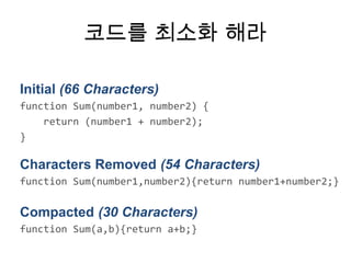 코드를 최소화 해라

Initial (66 Characters)
function Sum(number1, number2) {
    return (number1 + number2);
}

Characters Removed (54 Characters)
function Sum(number1,number2){return number1+number2;}

Compacted (30 Characters)
function Sum(a,b){return a+b;}
 