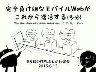 完全負け組なモバイルWebが
• • • • •
これから復活する(多分)
「The Next Generation Mobile Web(Google I/O 2015)」レポート
第58回HTML5とか勉強会
2015.6.13
Perfo...