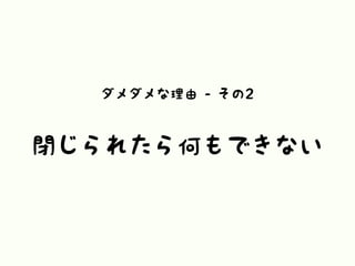 ダメダメな理由 - その2
閉じられたら何もできない
 