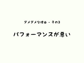 ダメダメな理由 - その3
パフォーマンスが悪い
 