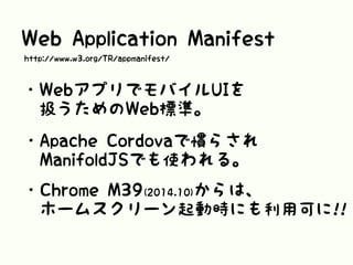 Web Application Manifest
・WebアプリでモバイルUIを
 扱うためのWeb標準。
・Apache Cordovaで慣らされ
 ManifoldJSでも使われる。
・Chrome M39(2014.10)からは、
 ホームスクリーン起動時にも利用可に!!
http://www.w3.org/TR/appmanifest/
 