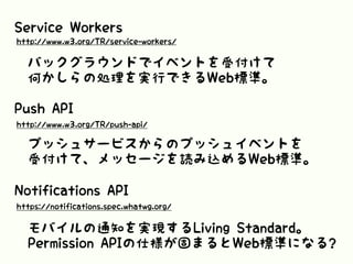 Service Workers
バックグラウンドでイベントを受付けて
何かしらの処理を実行できるWeb標準。
http://www.w3.org/TR/service-workers/
Push API
http://www.w3.org/TR/push-api/
プッシュサービスからのプッシュイベントを
受付けて、メッセージを読み込めるWeb標準。
Notifications API
https://notifications.spec.whatwg.org/
モバイルの通知を実現するLiving Standard。
Permission APIの仕様が固まるとWeb標準になる?
 