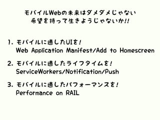 モバイルWebの未来はダメダメじゃない
希望を持って生きようじゃないか!!
1. モバイルに適したUIを! 
Web Application Manifest/Add to Homescreen
2. モバイルに適したライフタイムを! 
ServiceWorkers/Notification/Push
3. モバイルに適したパフォーマンスを! 
Performance on RAIL
 