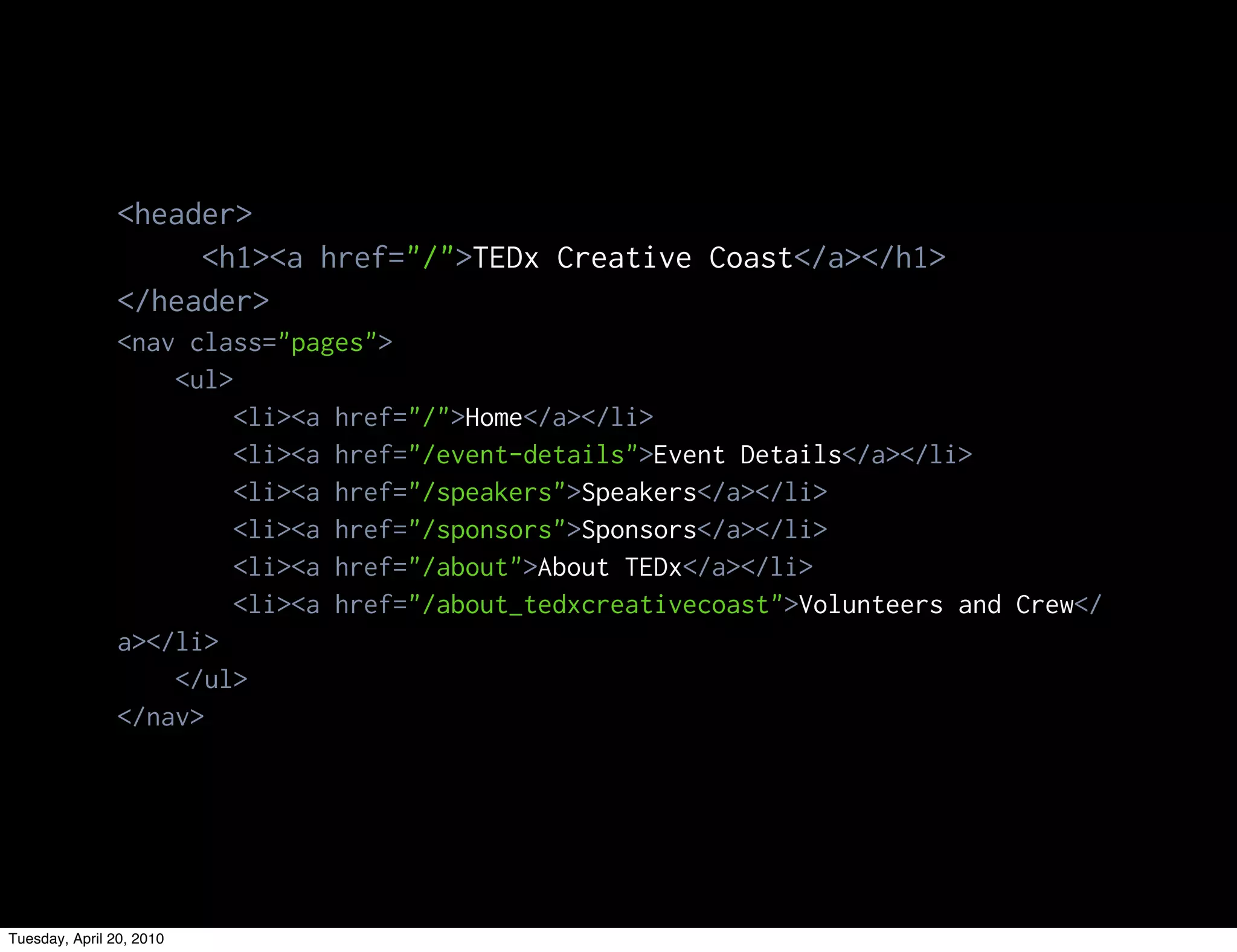 <header>
                     <h1><a href="/">TEDx Creative Coast</a></h1>
                </header>
                <nav class="pages">
                    <ul>
                         <li><a href="/">Home</a></li>
                         <li><a href="/event-details">Event Details</a></li>
                         <li><a href="/speakers">Speakers</a></li>
                         <li><a href="/sponsors">Sponsors</a></li>
                         <li><a href="/about">About TEDx</a></li>
                         <li><a href="/about_tedxcreativecoast">Volunteers and Crew</
                a></li>
                    </ul>
                </nav>




Tuesday, April 20, 2010
 