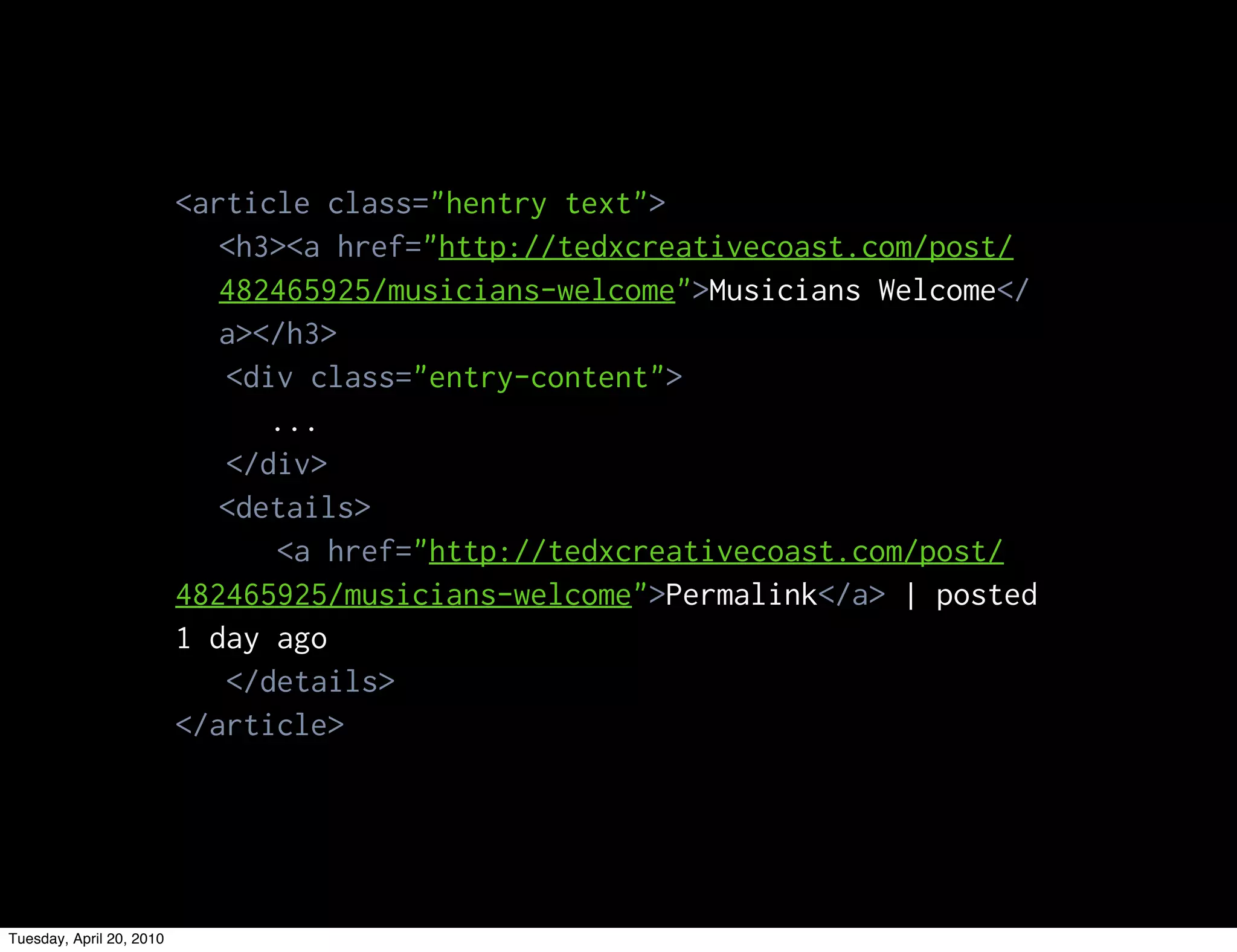 <article class="hentry text">
                             <h3><a href="http://tedxcreativecoast.com/post/
                             482465925/musicians-welcome">Musicians Welcome</
                             a></h3>
                             <div class="entry-content">
                                ...
                             </div>
                             <details>
                                <a href="http://tedxcreativecoast.com/post/
                          482465925/musicians-welcome">Permalink</a> | posted
                          1 day ago
                             </details>
                          </article>




Tuesday, April 20, 2010
 