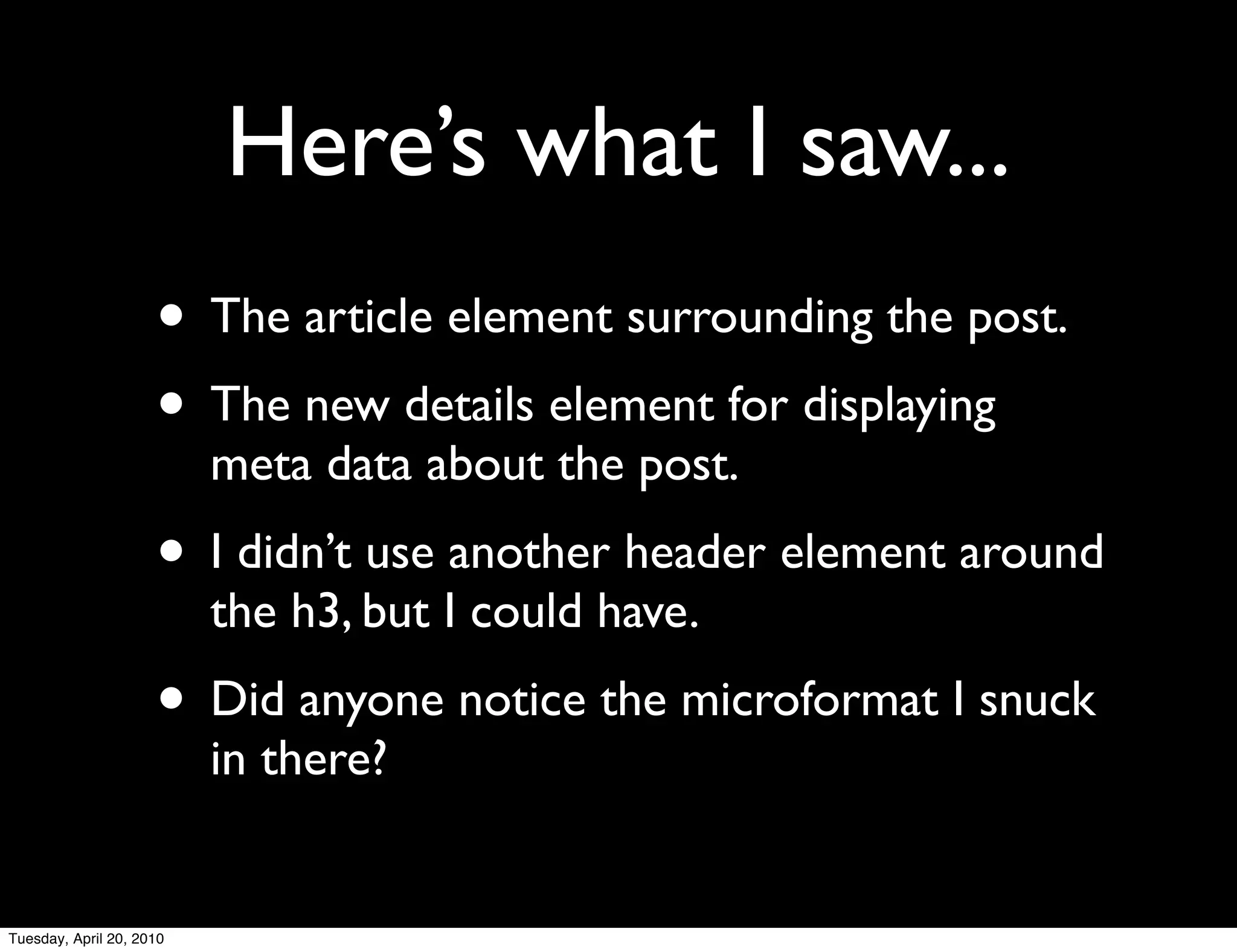 Here’s what I saw...
                     • The article element surrounding the post.
                     • The new details element for displaying
                          meta data about the post.
                     • I didn’t use another header element around
                          the h3, but I could have.
                     • Did anyone notice the microformat I snuck
                          in there?


Tuesday, April 20, 2010
 