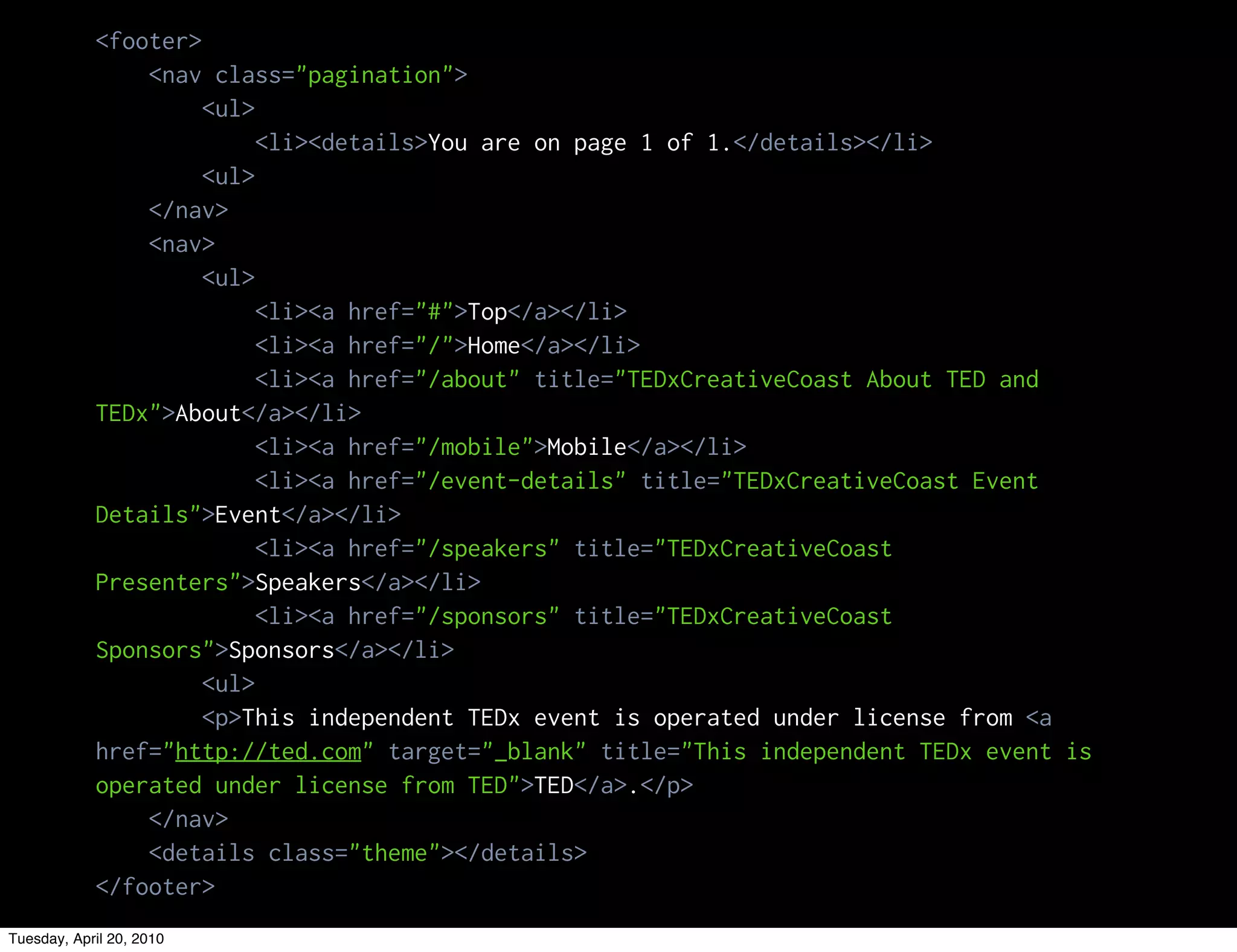 <footer>
                <nav class="pagination">
                     <ul>
                          <li><details>You are on page 1 of 1.</details></li>
                     <ul>
                </nav>
                <nav>
                     <ul>
                          <li><a href="#">Top</a></li>
                          <li><a href="/">Home</a></li>
                          <li><a href="/about" title="TEDxCreativeCoast About TED and
            TEDx">About</a></li>
                          <li><a href="/mobile">Mobile</a></li>
                          <li><a href="/event-details" title="TEDxCreativeCoast Event
            Details">Event</a></li>
                          <li><a href="/speakers" title="TEDxCreativeCoast
            Presenters">Speakers</a></li>
                          <li><a href="/sponsors" title="TEDxCreativeCoast
            Sponsors">Sponsors</a></li>
                     <ul>
                     <p>This independent TEDx event is operated under license from <a
            href="http://ted.com" target="_blank" title="This independent TEDx event is
            operated under license from TED">TED</a>.</p>
                </nav>
                <details class="theme"></details>
            </footer>
Tuesday, April 20, 2010
 