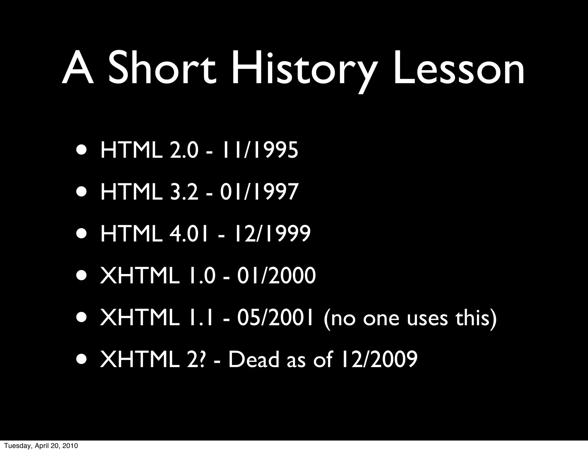 A Short History Lesson
                     • HTML 2.0 - 11/1995
                     • HTML 3.2 - 01/1997
                     • HTML 4.01 - 12/1999
                     • XHTML 1.0 - 01/2000
                     • XHTML 1.1 - 05/2001 (no one uses this)
                     • XHTML 2? - Dead as of 12/2009
Tuesday, April 20, 2010
 
