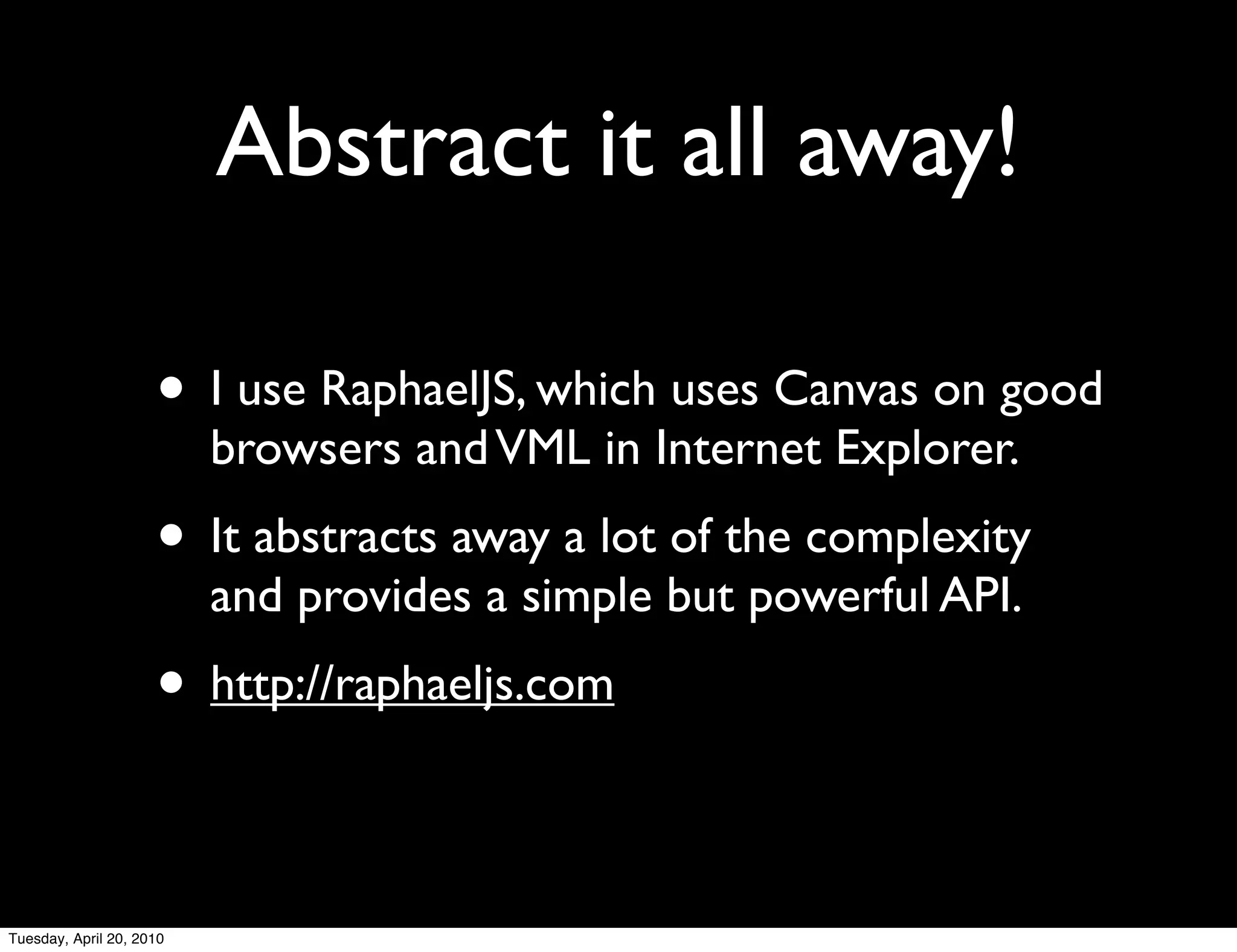 Abstract it all away!

                     • I use RaphaelJS, which uses Canvas on good
                          browsers and VML in Internet Explorer.
                     • It abstracts away a lot of the complexity
                          and provides a simple but powerful API.
                     • http://raphaeljs.com

Tuesday, April 20, 2010
 