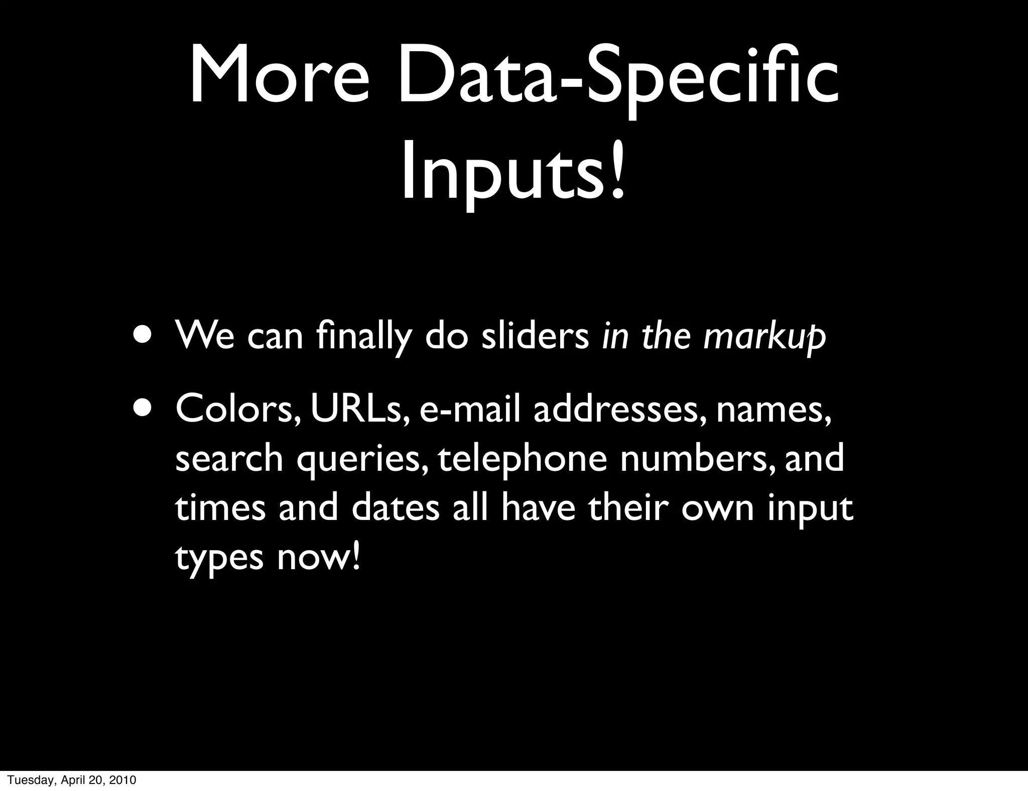 More Data-Speciﬁc
                               Inputs!
                     • We can ﬁnally do sliders in the markup
                     • Colors, URLs, e-mail addresses, names,
                          search queries, telephone numbers, and
                          times and dates all have their own input
                          types now!




Tuesday, April 20, 2010
 
