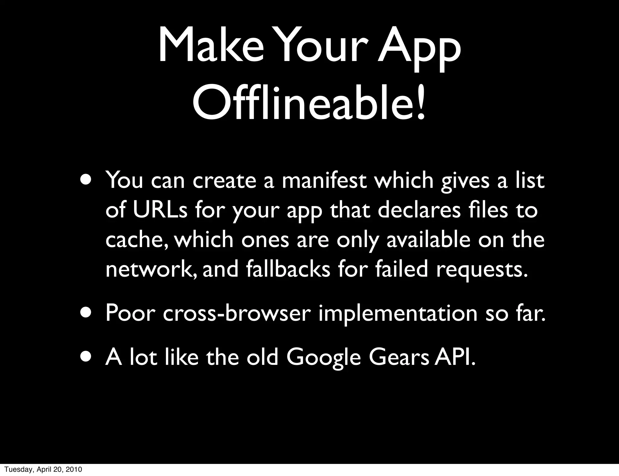 Make Your App
                                Ofﬂineable!
                     • You can create a manifest which gives a list
                          of URLs for your app that declares ﬁles to
                          cache, which ones are only available on the
                          network, and fallbacks for failed requests.
                     • Poor cross-browser implementation so far.
                     • A lot like the old Google Gears API.

Tuesday, April 20, 2010
 