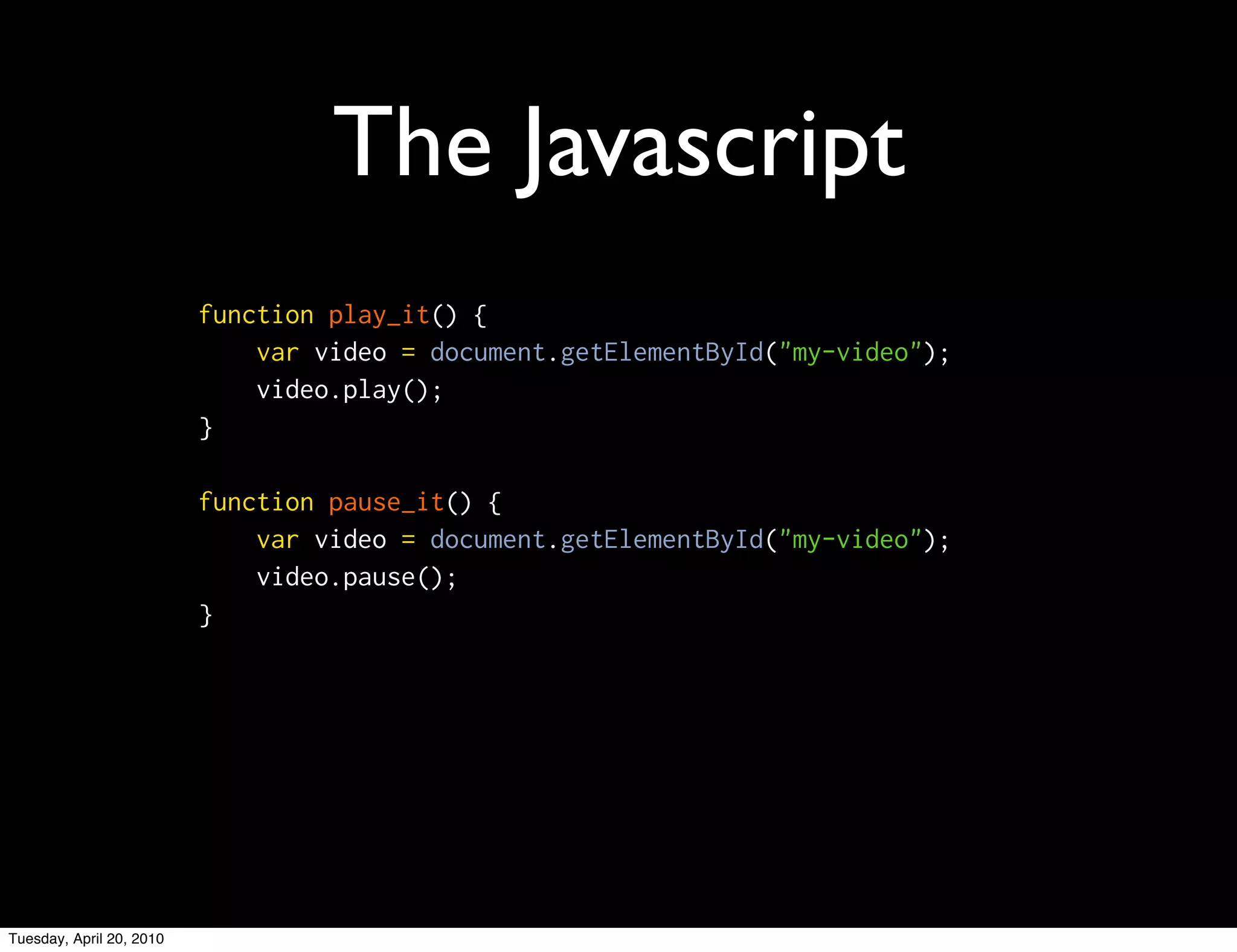 The Javascript
                          function play_it() {
                              var video = document.getElementById("my-video");
                              video.play();
                          }

                          function pause_it() {
                              var video = document.getElementById("my-video");
                              video.pause();
                          }




Tuesday, April 20, 2010
 