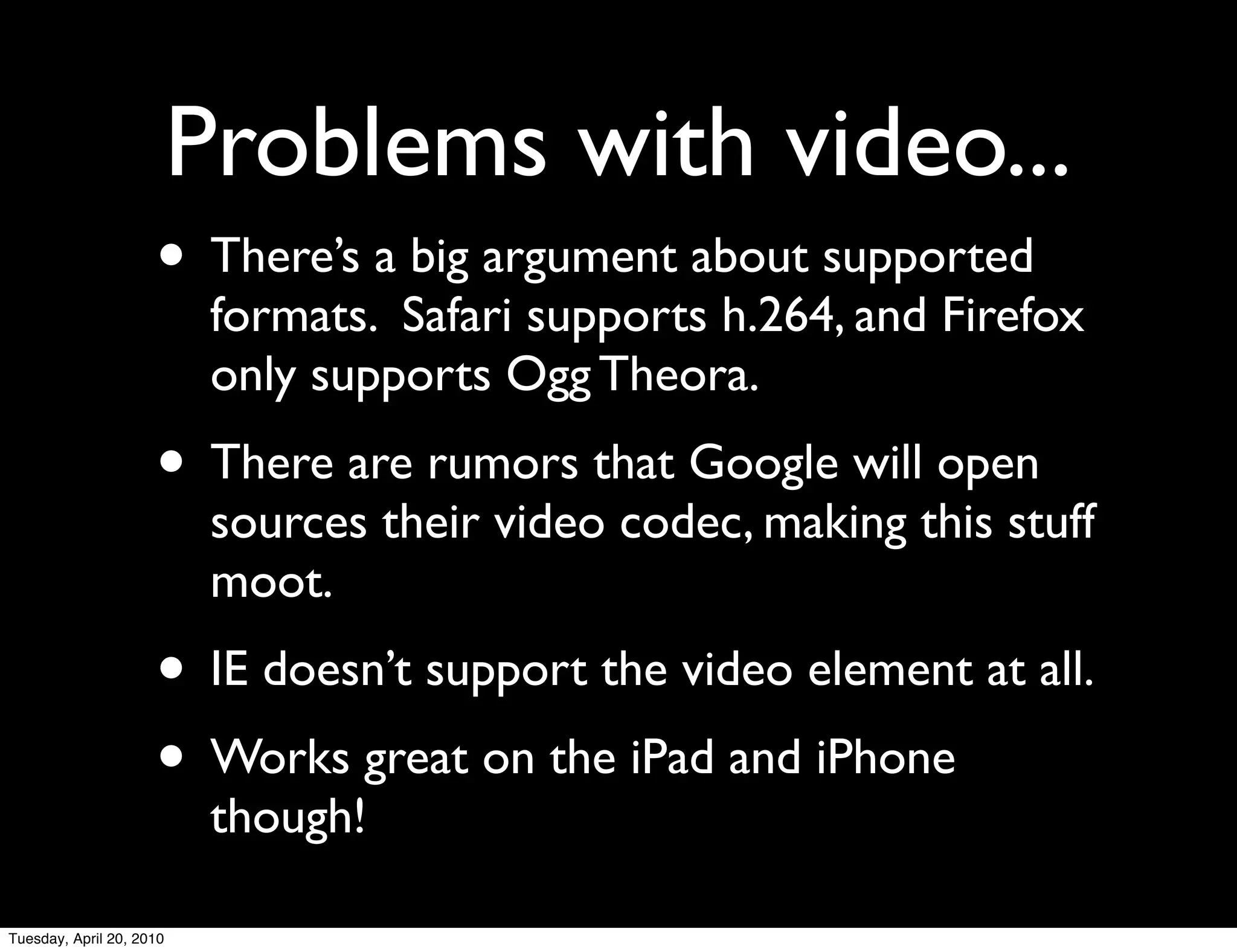 Problems with video...
                     • There’s a big argument about supported
                           formats. Safari supports h.264, and Firefox
                           only supports Ogg Theora.
                     • There are rumors that Google will open
                           sources their video codec, making this stuff
                           moot.
                     • IE doesn’t support the video element at all.
                     • Works great on the iPad and iPhone
                           though!

Tuesday, April 20, 2010
 