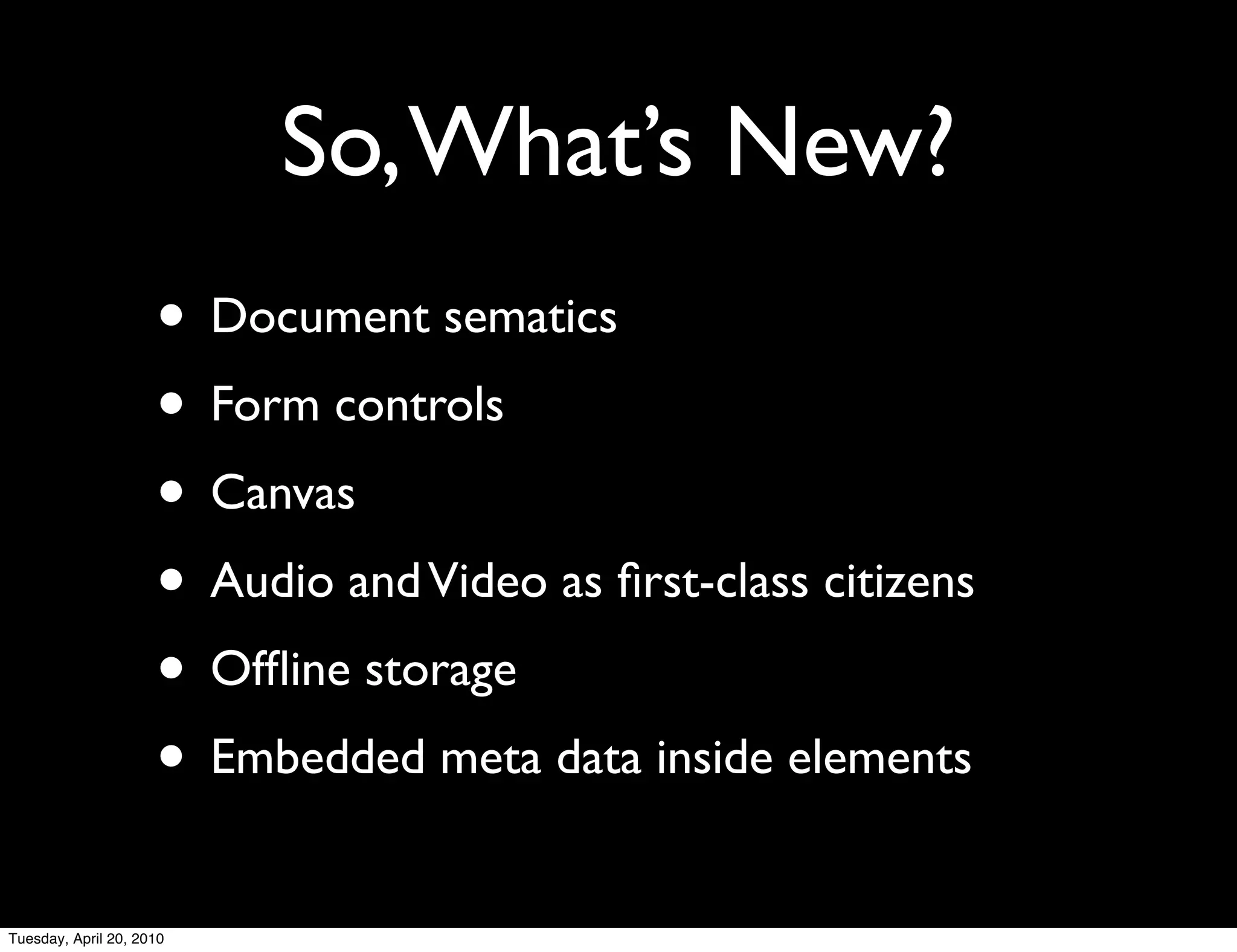 So, What’s New?
                     • Document sematics
                     • Form controls
                     • Canvas
                     • Audio and Video as ﬁrst-class citizens
                     • Ofﬂine storage
                     • Embedded meta data inside elements
Tuesday, April 20, 2010
 