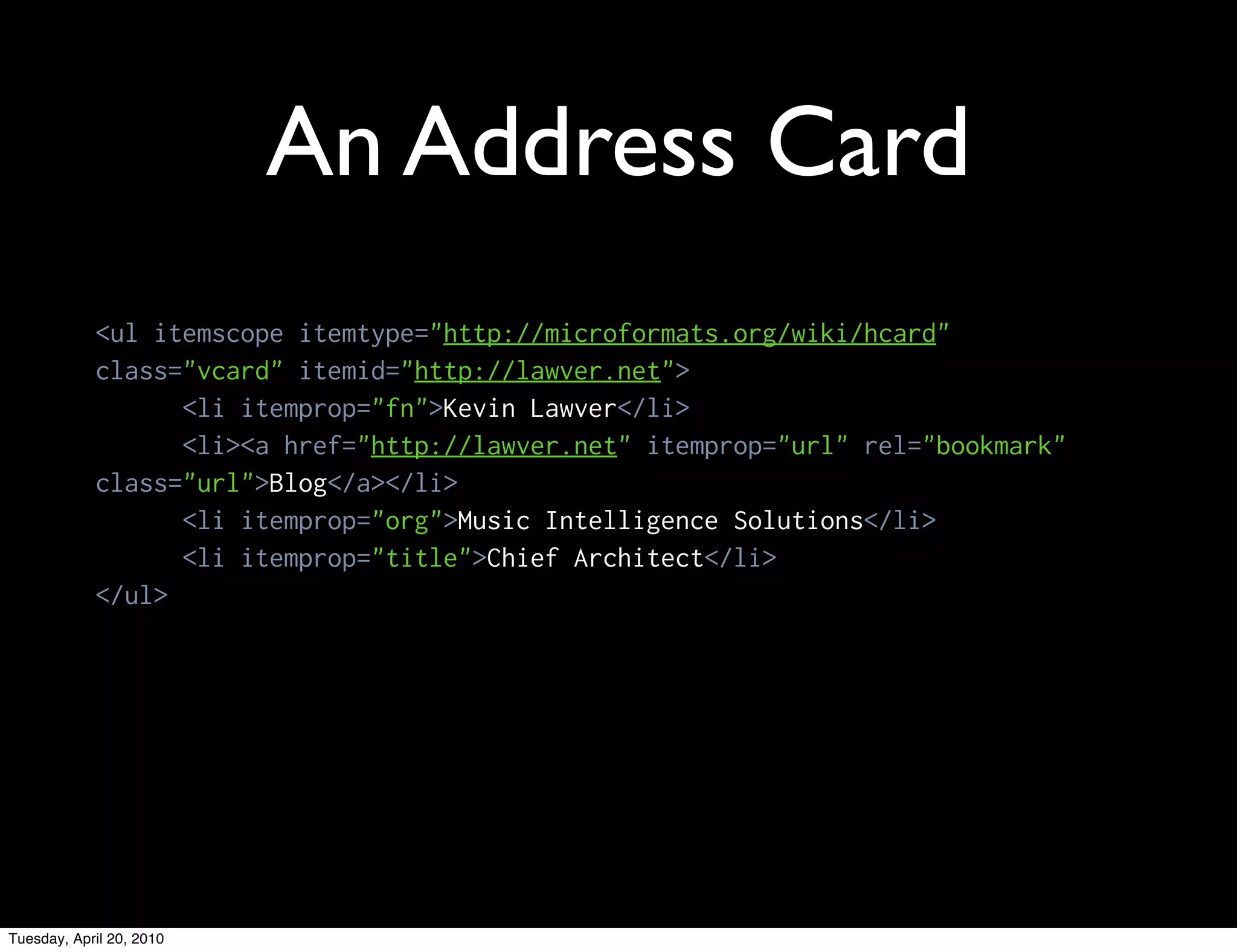 An Address Card
            <ul itemscope itemtype="http://microformats.org/wiki/hcard"
            class="vcard" itemid="http://lawver.net">
                  <li itemprop="fn">Kevin Lawver</li>
                  <li><a href="http://lawver.net" itemprop="url" rel="bookmark"
            class="url">Blog</a></li>
                  <li itemprop="org">Music Intelligence Solutions</li>
                  <li itemprop="title">Chief Architect</li>
            </ul>




Tuesday, April 20, 2010
 