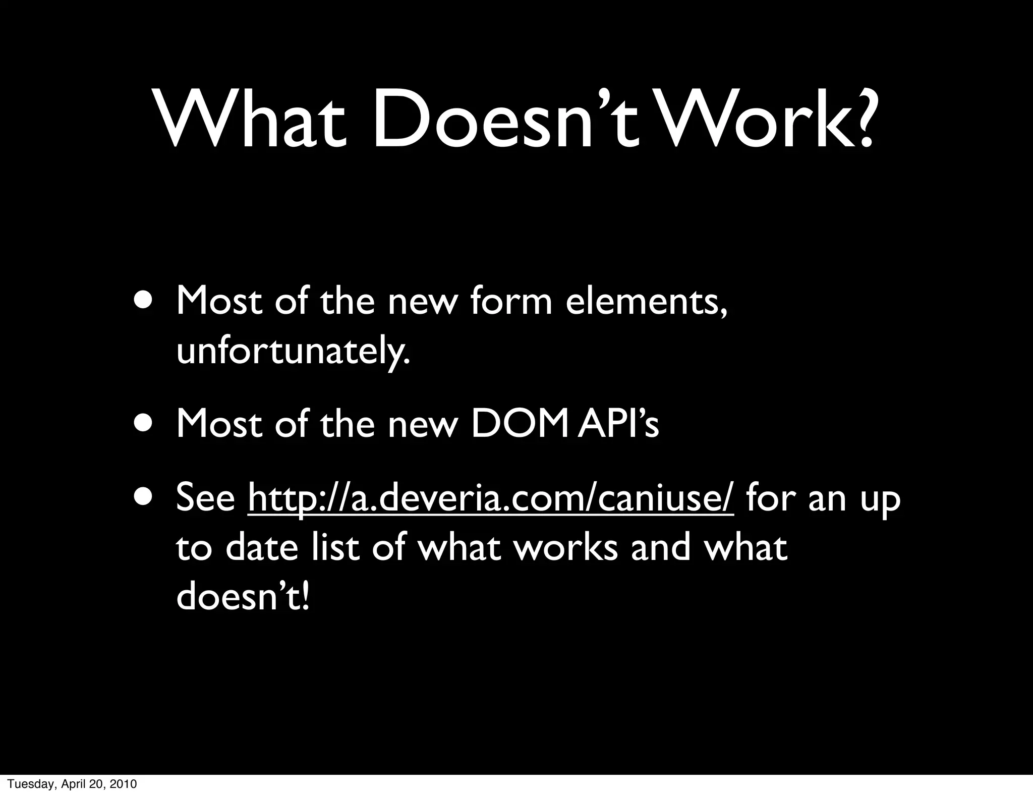 What Doesn’t Work?

                     • Most of the new form elements,
                          unfortunately.
                     • Most of the new DOM API’s
                     • See http://a.deveria.com/caniuse/ for an up
                          to date list of what works and what
                          doesn’t!



Tuesday, April 20, 2010
 