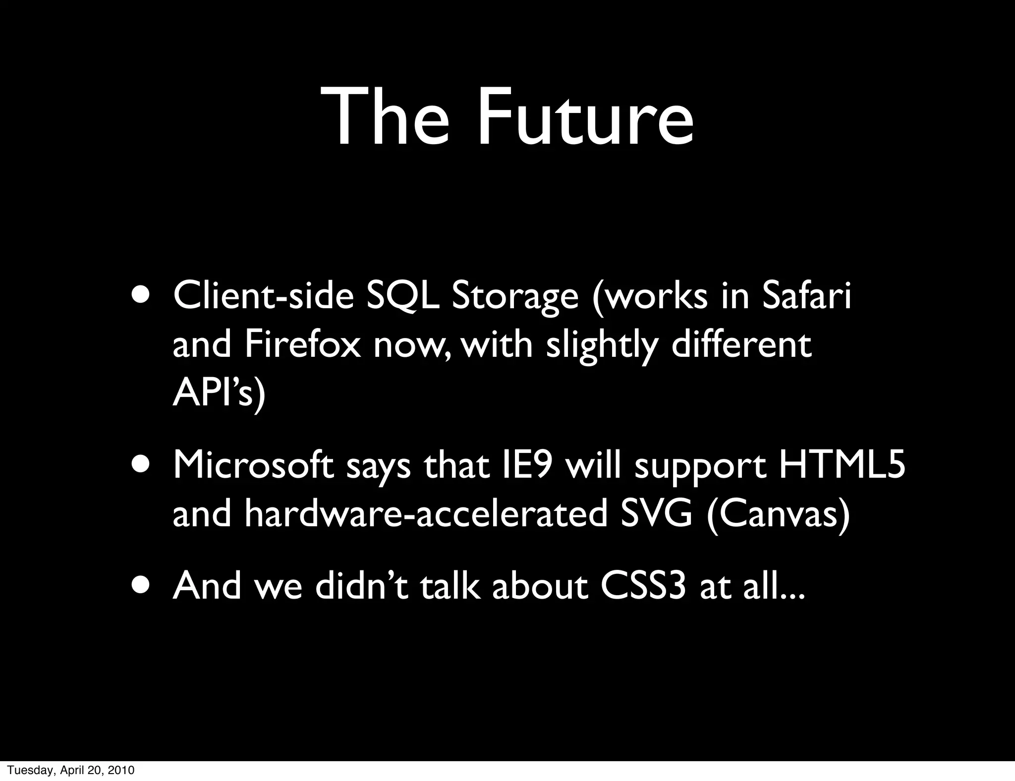 The Future

                     • Client-side SQL Storage (works in Safari
                          and Firefox now, with slightly different
                          API’s)
                     • Microsoft says that IE9 will support HTML5
                          and hardware-accelerated SVG (Canvas)
                     • And we didn’t talk about CSS3 at all...

Tuesday, April 20, 2010
 