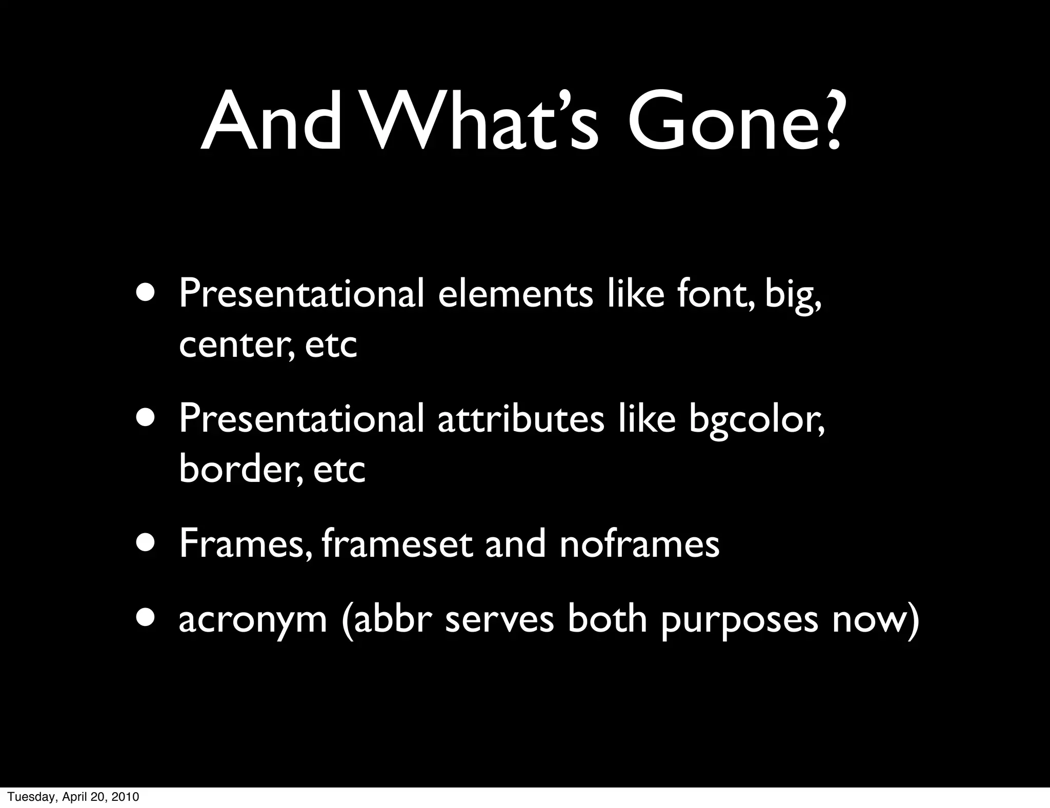 And What’s Gone?
                     • Presentational elements like font, big,
                          center, etc
                     • Presentational attributes like bgcolor,
                          border, etc
                     • Frames, frameset and noframes
                     • acronym (abbr serves both purposes now)

Tuesday, April 20, 2010
 