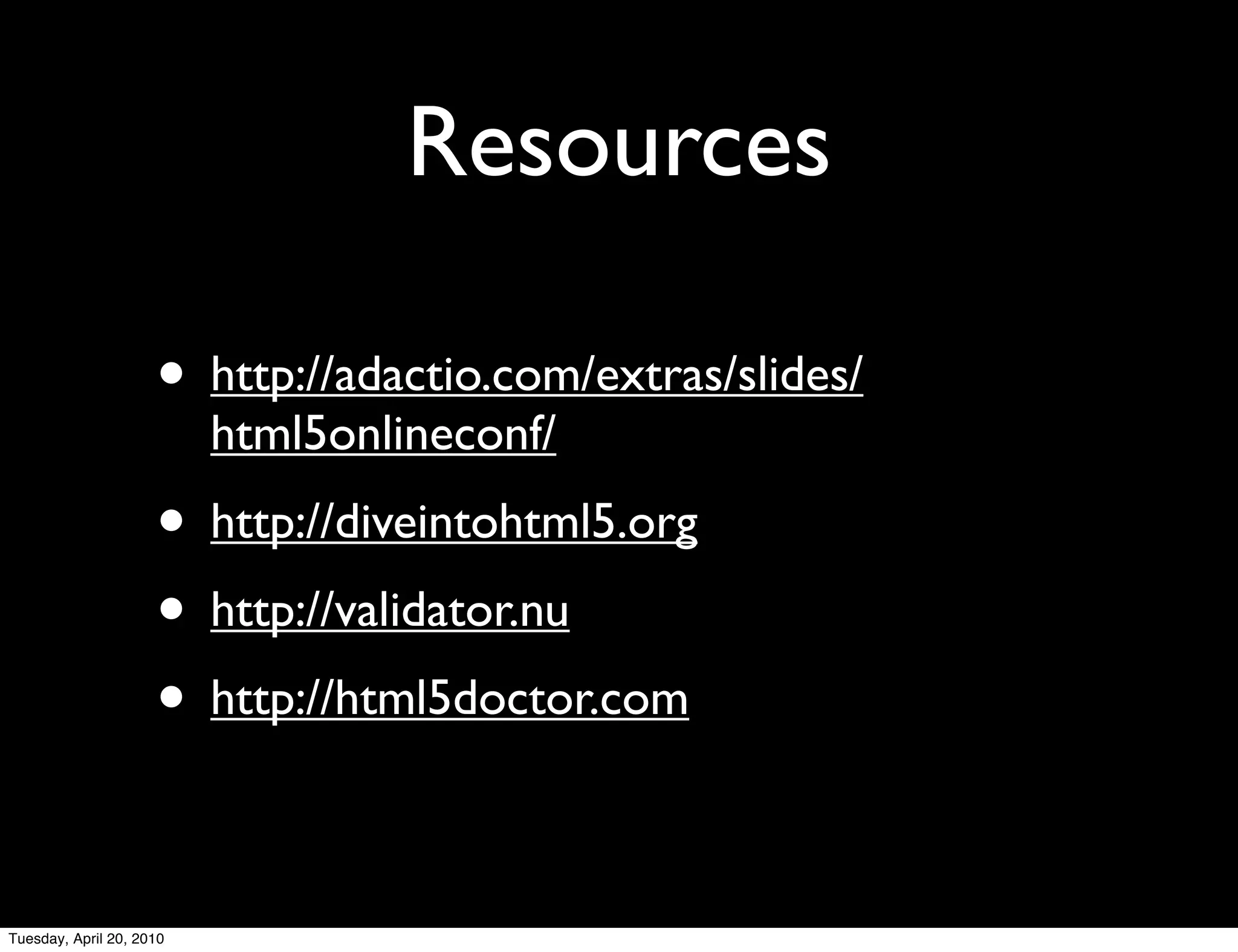 Resources

                     • http://adactio.com/extras/slides/
                          html5onlineconf/
                     • http://diveintohtml5.org
                     • http://validator.nu
                     • http://html5doctor.com

Tuesday, April 20, 2010
 