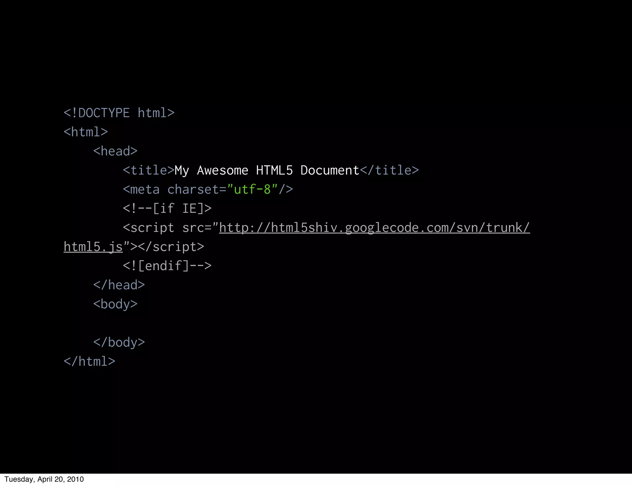 <!DOCTYPE html>
                 <html>
                     <head>
                         <title>My Awesome HTML5 Document</title>
                         <meta charset="utf-8"/>
                         <!--[if IE]>
                         <script src="http://html5shiv.googlecode.com/svn/trunk/
                 html5.js"></script>
                         <![endif]-->
                     </head>
                     <body>

                     </body>
                 </html>




Tuesday, April 20, 2010
 