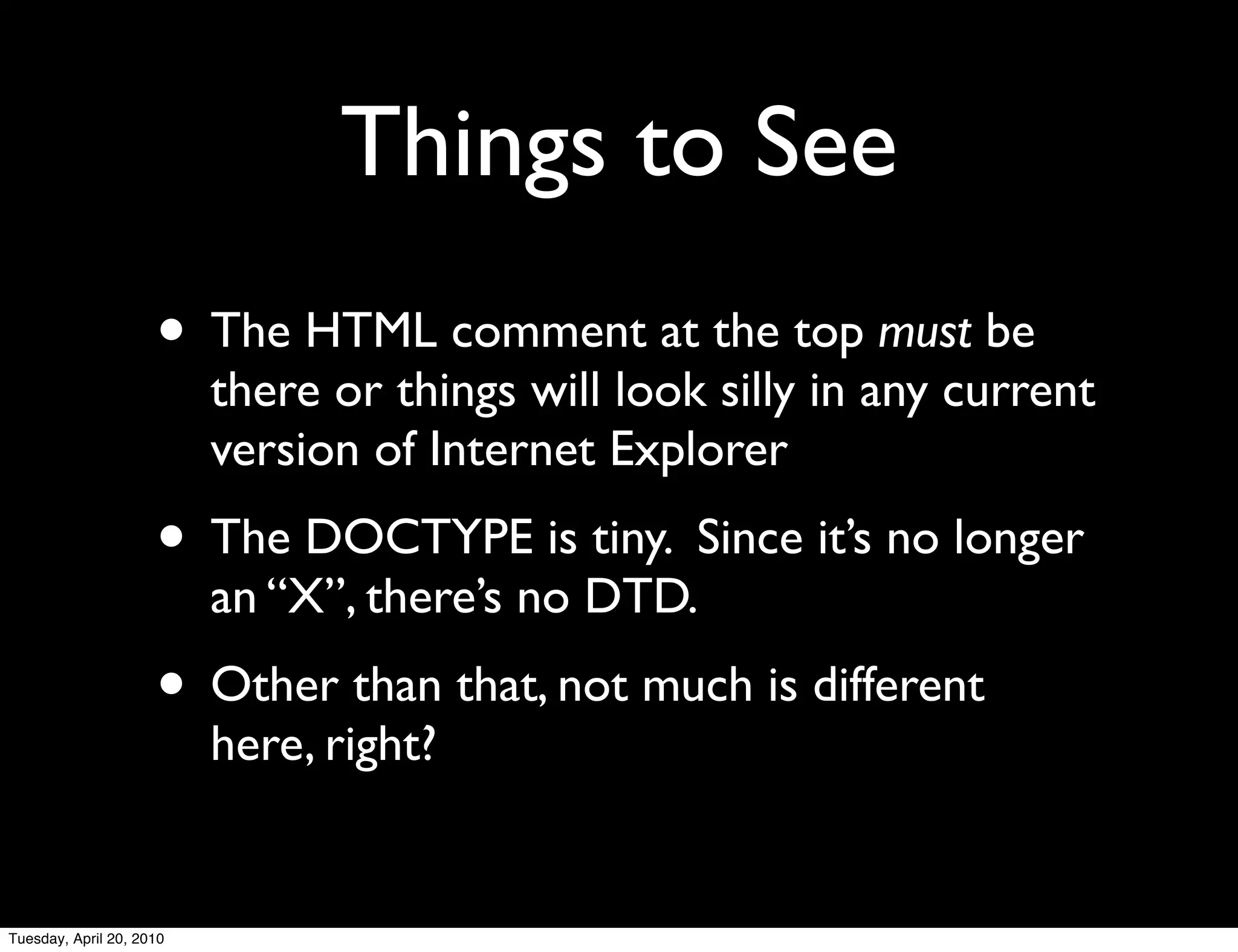 Things to See
                     • The HTML comment at the top must be
                          there or things will look silly in any current
                          version of Internet Explorer
                     • The DOCTYPE is tiny. Since it’s no longer
                          an “X”, there’s no DTD.
                     • Other than that, not much is different
                          here, right?


Tuesday, April 20, 2010
 