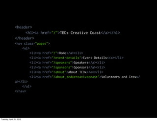 <header>
                     <h1><a href="/">TEDx Creative Coast</a></h1>
                </header>
                <nav class="pages">
                    <ul>
                         <li><a href="/">Home</a></li>
                         <li><a href="/event-details">Event Details</a></li>
                         <li><a href="/speakers">Speakers</a></li>
                         <li><a href="/sponsors">Sponsors</a></li>
                         <li><a href="/about">About TEDx</a></li>
                         <li><a href="/about_tedxcreativecoast">Volunteers and Crew</
                a></li>
                    </ul>
                </nav>




Tuesday, April 20, 2010
 