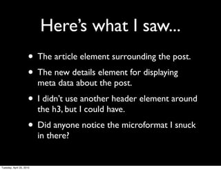 Here’s what I saw...
                     • The article element surrounding the post.
                     • The new details element for displaying
                          meta data about the post.
                     • I didn’t use another header element around
                          the h3, but I could have.
                     • Did anyone notice the microformat I snuck
                          in there?


Tuesday, April 20, 2010
 