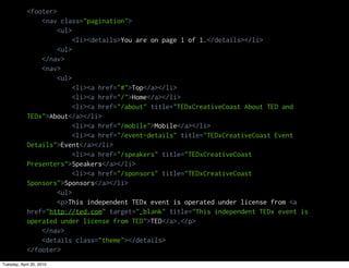 <footer>
                <nav class="pagination">
                     <ul>
                          <li><details>You are on page 1 of 1.</details></li>
                     <ul>
                </nav>
                <nav>
                     <ul>
                          <li><a href="#">Top</a></li>
                          <li><a href="/">Home</a></li>
                          <li><a href="/about" title="TEDxCreativeCoast About TED and
            TEDx">About</a></li>
                          <li><a href="/mobile">Mobile</a></li>
                          <li><a href="/event-details" title="TEDxCreativeCoast Event
            Details">Event</a></li>
                          <li><a href="/speakers" title="TEDxCreativeCoast
            Presenters">Speakers</a></li>
                          <li><a href="/sponsors" title="TEDxCreativeCoast
            Sponsors">Sponsors</a></li>
                     <ul>
                     <p>This independent TEDx event is operated under license from <a
            href="http://ted.com" target="_blank" title="This independent TEDx event is
            operated under license from TED">TED</a>.</p>
                </nav>
                <details class="theme"></details>
            </footer>
Tuesday, April 20, 2010
 