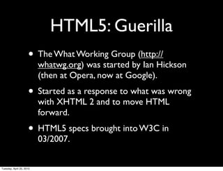 HTML5: Guerilla
                     • The What Working Group (http://
                          whatwg.org) was started by Ian Hickson
                          (then at Opera, now at Google).
                     • Started as a response to what was wrong
                          with XHTML 2 and to move HTML
                          forward.
                     • HTML5 specs brought into W3C in
                          03/2007.


Tuesday, April 20, 2010
 