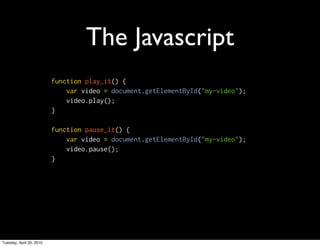The Javascript
                          function play_it() {
                              var video = document.getElementById("my-video");
                              video.play();
                          }

                          function pause_it() {
                              var video = document.getElementById("my-video");
                              video.pause();
                          }




Tuesday, April 20, 2010
 