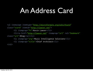 An Address Card
            <ul itemscope itemtype="http://microformats.org/wiki/hcard"
            class="vcard" itemid="http://lawver.net">
                  <li itemprop="fn">Kevin Lawver</li>
                  <li><a href="http://lawver.net" itemprop="url" rel="bookmark"
            class="url">Blog</a></li>
                  <li itemprop="org">Music Intelligence Solutions</li>
                  <li itemprop="title">Chief Architect</li>
            </ul>




Tuesday, April 20, 2010
 