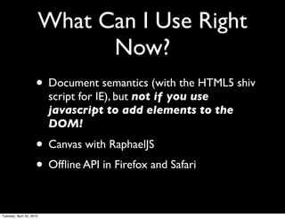What Can I Use Right
                                Now?
                     • Document semantics (with the HTML5 shiv
                           script for IE), but not if you use
                           javascript to add elements to the
                           DOM!

                     • Canvas with RaphaelJS
                     • Ofﬂine API in Firefox and Safari

Tuesday, April 20, 2010
 