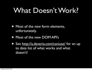 What Doesn’t Work?

                     • Most of the new form elements,
                          unfortunately.
                     • Most of the new DOM API’s
                     • See http://a.deveria.com/caniuse/ for an up
                          to date list of what works and what
                          doesn’t!



Tuesday, April 20, 2010
 